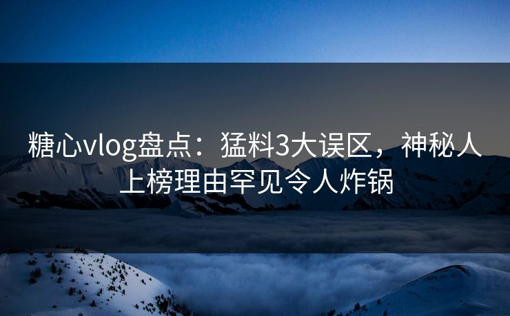 糖心vlog盘点：猛料3大误区，神秘人上榜理由罕见令人炸锅