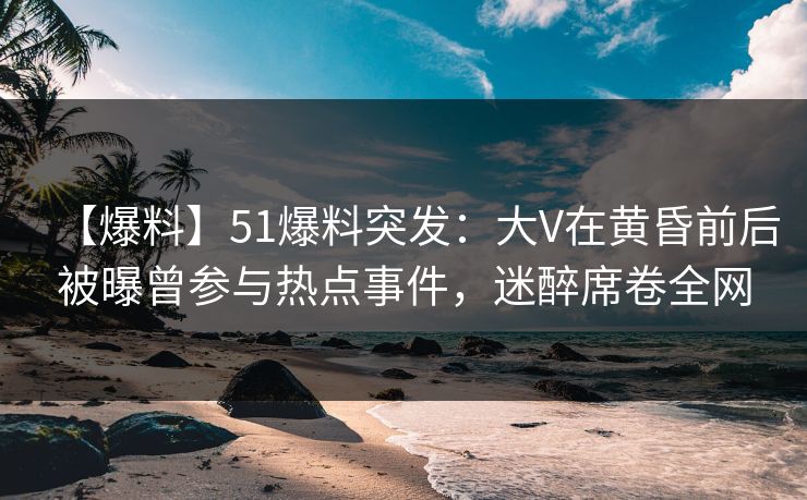 【爆料】51爆料突发：大V在黄昏前后被曝曾参与热点事件，迷醉席卷全网