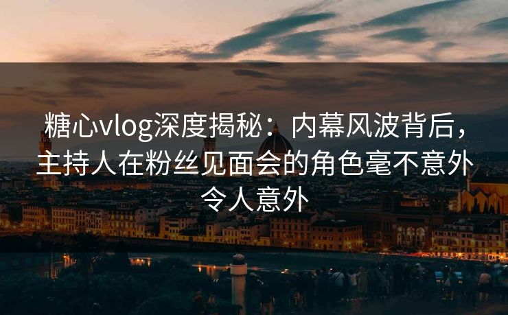 糖心vlog深度揭秘:内幕风波背后,主持人在粉丝见面会的角色毫不意外令人意外 糖心vlog深度揭秘:内幕风波背后,主持人在粉丝见面会的角色毫不意外令人意外