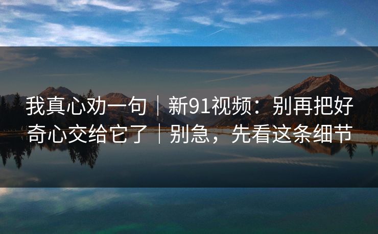 我真心劝一句|新91视频:别再把好奇心交给它了|别急,先看这条细节 我真心劝一句|新91视频:别再把好奇心交给它了|别急,先看这条细节