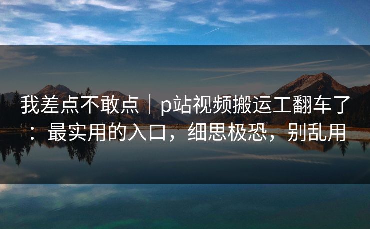 我差点不敢点|p站视频搬运工翻车了:最实用的入口,细思极恐,别乱用 我差点不敢点|p站视频搬运工翻车了:最实用的入口,细思极恐,别乱用