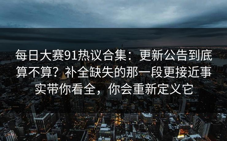每日大赛91热议合集：更新公告到底算不算？补全缺失的那一段更接近事实带你看全，你会重新定义它