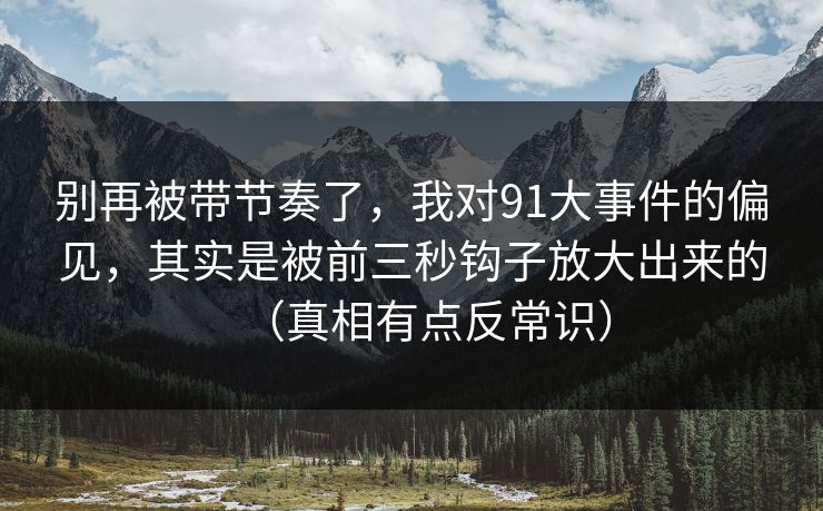 别再被带节奏了，我对91大事件的偏见，其实是被前三秒钩子放大出来的（真相有点反常识）
