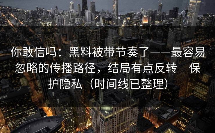 你敢信吗：黑料被带节奏了——最容易忽略的传播路径，结局有点反转｜保护隐私（时间线已整理）