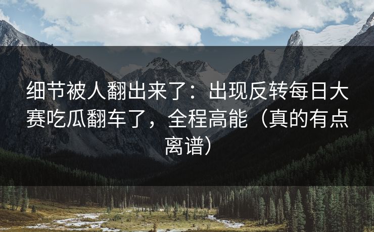 细节被人翻出来了：出现反转每日大赛吃瓜翻车了，全程高能（真的有点离谱）