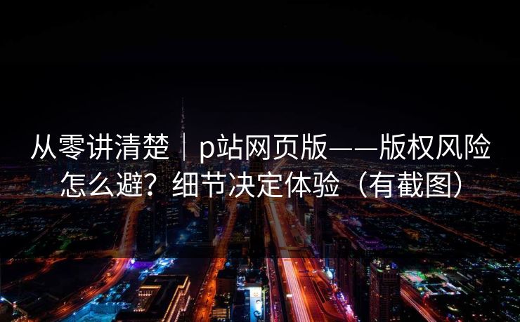 从零讲清楚｜p站网页版——版权风险怎么避？细节决定体验（有截图）