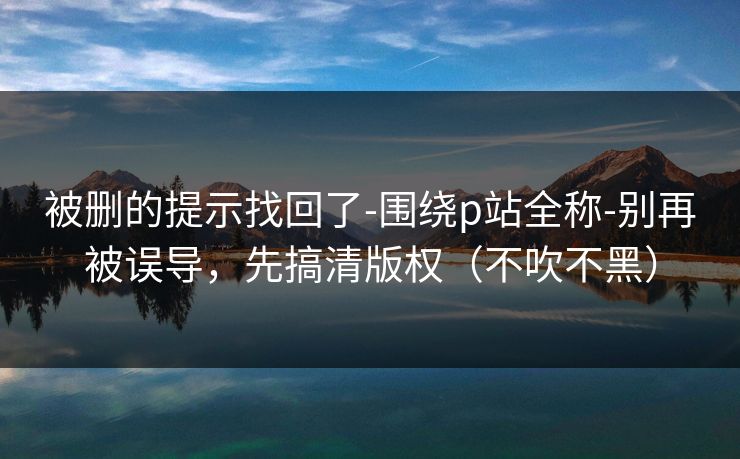 被删的提示找回了-围绕p站全称-别再被误导，先搞清版权（不吹不黑）