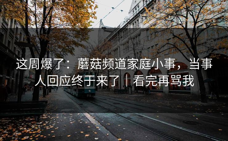 这周爆了：蘑菇频道家庭小事，当事人回应终于来了｜看完再骂我