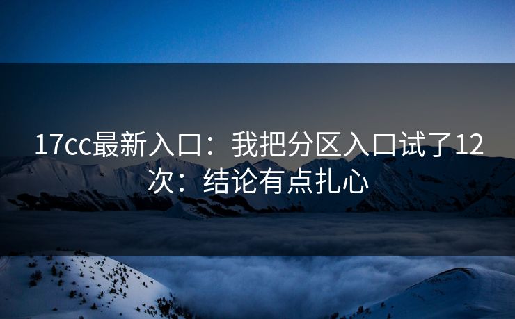 17cc最新入口：我把分区入口试了12次：结论有点扎心