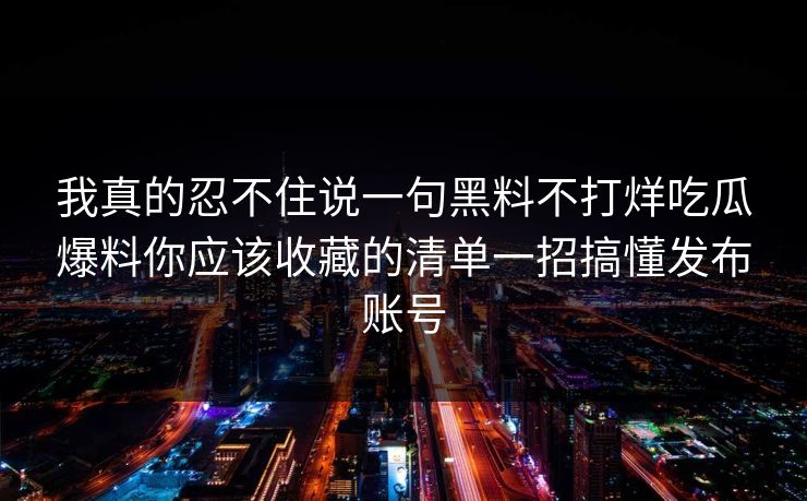 我真的忍不住说一句黑料不打烊吃瓜爆料你应该收藏的清单一招搞懂发布账号