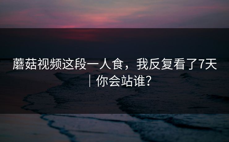蘑菇视频这段一人食，我反复看了7天｜你会站谁？