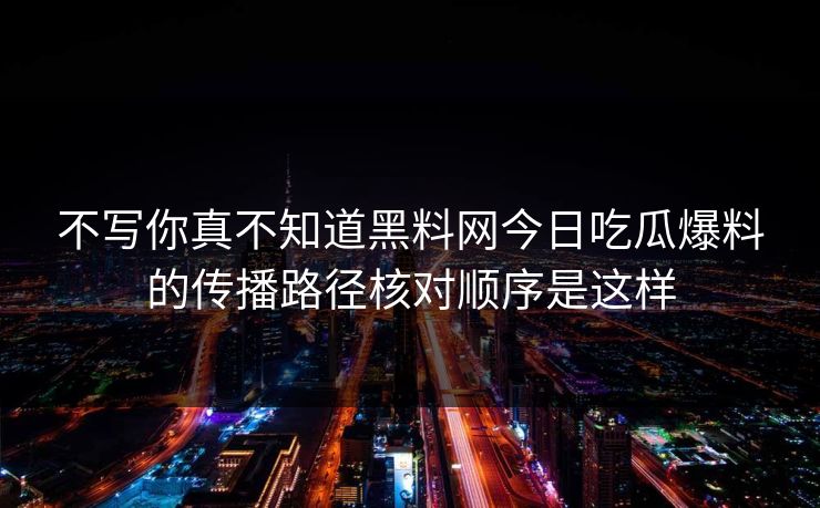 不写你真不知道黑料网今日吃瓜爆料的传播路径核对顺序是这样