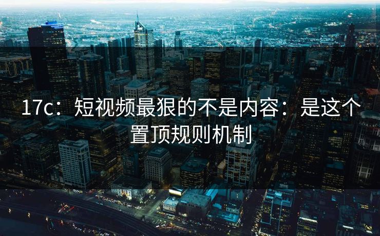 17c：短视频最狠的不是内容：是这个置顶规则机制
