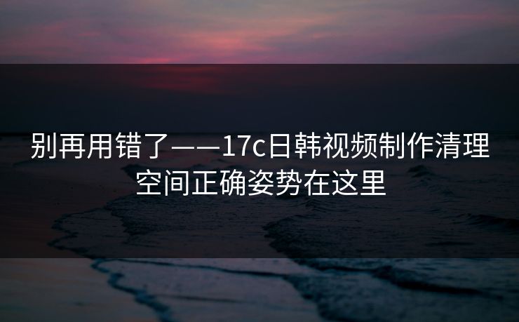别再用错了——17c日韩视频制作清理空间正确姿势在这里
