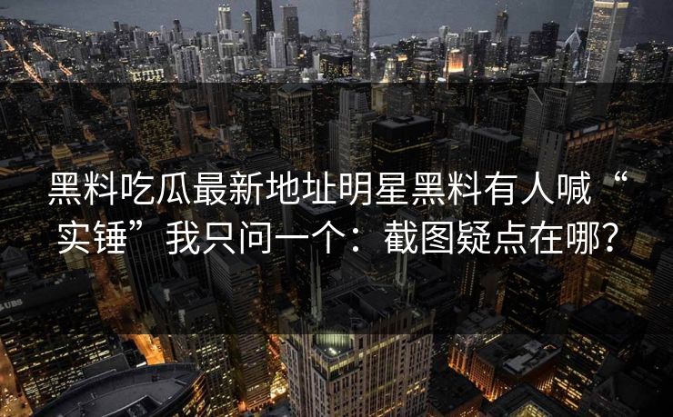 黑料吃瓜最新地址明星黑料有人喊“实锤”我只问一个：截图疑点在哪？
