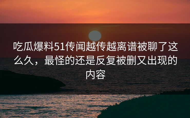 吃瓜爆料51传闻越传越离谱被聊了这么久，最怪的还是反复被删又出现的内容