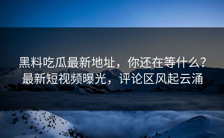 黑料吃瓜最新地址，你还在等什么？最新短视频曝光，评论区风起云涌