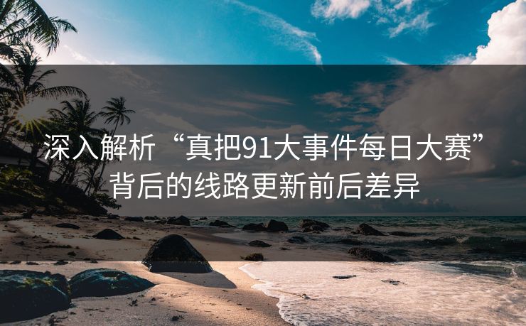 深入解析“真把91大事件每日大赛”背后的线路更新前后差异 深入解析“真把91大事件每日大赛”背后的线路更新前后差异