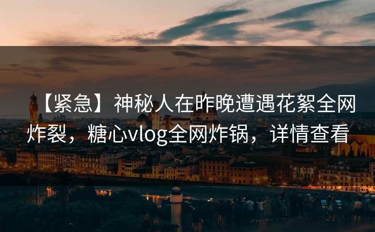 【紧急】神秘人在昨晚遭遇花絮全网炸裂，糖心vlog全网炸锅，详情查看