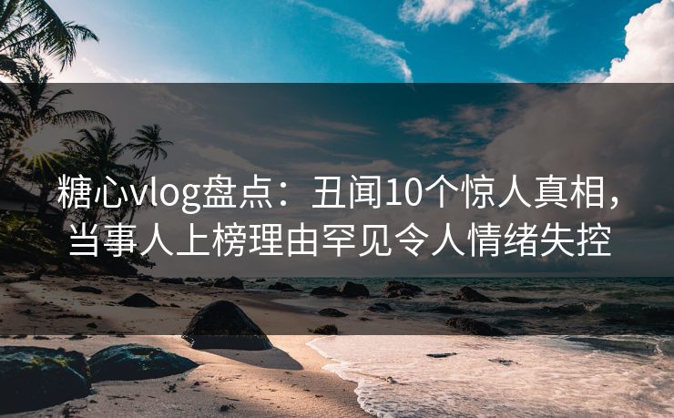 糖心vlog盘点:丑闻10个惊人真相,当事人上榜理由罕见令人情绪失控 糖心vlog盘点:丑闻10个惊人真相,当事人上榜理由罕见令人情绪失控