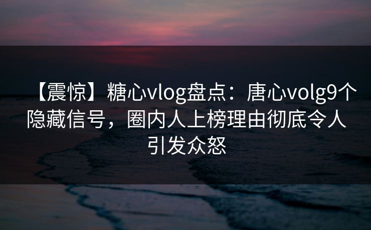 【震惊】糖心vlog盘点:唐心volg9个隐藏信号,圈内人上榜理由彻底令人引发众怒 【震惊】糖心vlog盘点:唐心volg9个隐藏信号,圈内人上榜理由彻底令人引发众怒