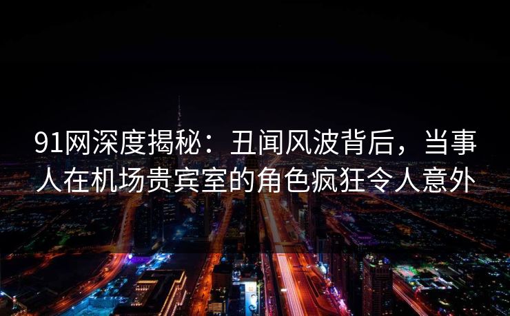 91网深度揭秘:丑闻风波背后,当事人在机场贵宾室的角色疯狂令人意外 91网深度揭秘:丑闻风波背后,当事人在机场贵宾室的角色疯狂令人意外
