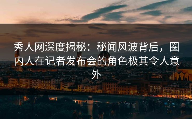 秀人网深度揭秘：秘闻风波背后，圈内人在记者发布会的角色极其令人意外