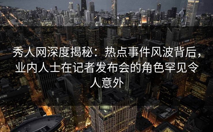 秀人网深度揭秘:热点事件风波背后,业内人士在记者发布会的角色罕见令人意外 秀人网深度揭秘:热点事件风波背后,业内人士在记者发布会的角色罕见令人意外