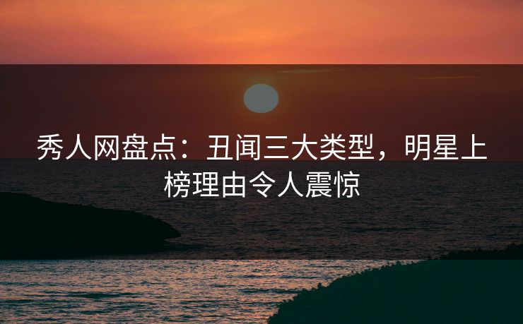 秀人网盘点：丑闻三大类型，明星上榜理由令人震惊