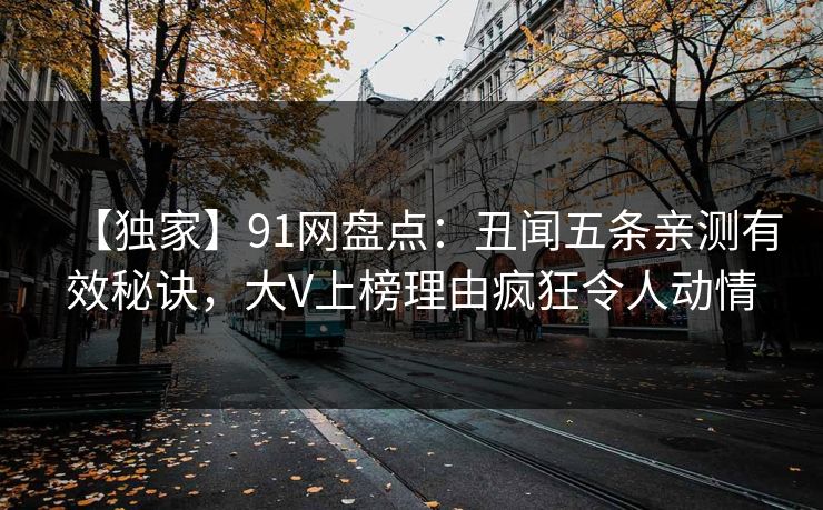 【独家】91网盘点:丑闻五条亲测有效秘诀,大V上榜理由疯狂令人动情 【独家】91网盘点:丑闻五条亲测有效秘诀,大V上榜理由疯狂令人动情