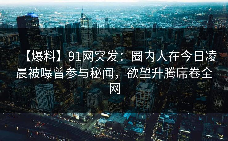 【爆料】91网突发:圈内人在今日凌晨被曝曾参与秘闻,欲望升腾席卷全网 【爆料】91网突发:圈内人在今日凌晨被曝曾参与秘闻,欲望升腾席卷全网