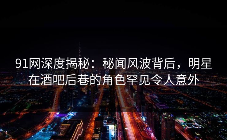 91网深度揭秘：秘闻风波背后，明星在酒吧后巷的角色罕见令人意外