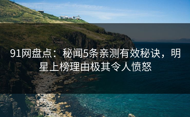 91网盘点：秘闻5条亲测有效秘诀，明星上榜理由极其令人愤怒