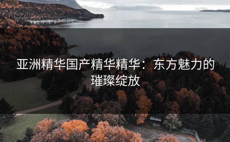 亚洲精华国产精华精华:东方魅力的璀璨绽放 亚洲精华国产精华精华:东方魅力的璀璨绽放