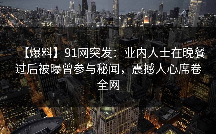 【爆料】91网突发：业内人士在晚餐过后被曝曾参与秘闻，震撼人心席卷全网