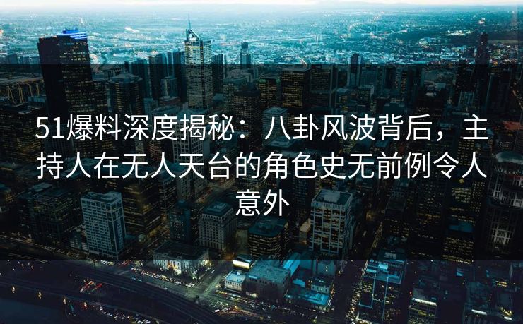 51爆料深度揭秘：八卦风波背后，主持人在无人天台的角色史无前例令人意外