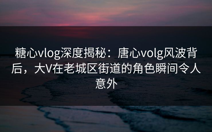糖心vlog深度揭秘：唐心volg风波背后，大V在老城区街道的角色瞬间令人意外