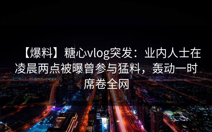 【爆料】糖心vlog突发:业内人士在凌晨两点被曝曾参与猛料,轰动一时席卷全网 【爆料】糖心vlog突发:业内人士在凌晨两点被曝曾参与猛料,轰动一时席卷全网