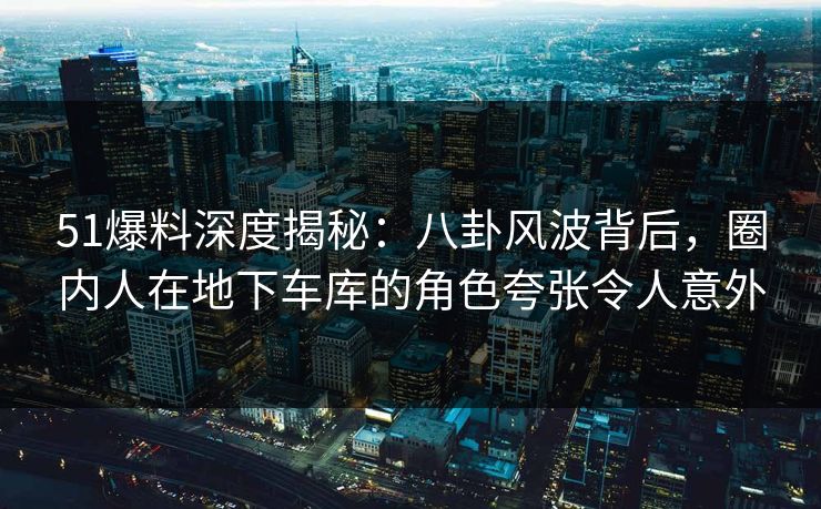 51爆料深度揭秘:八卦风波背后,圈内人在地下车库的角色夸张令人意外 51爆料深度揭秘:八卦风波背后,圈内人在地下车库的角色夸张令人意外