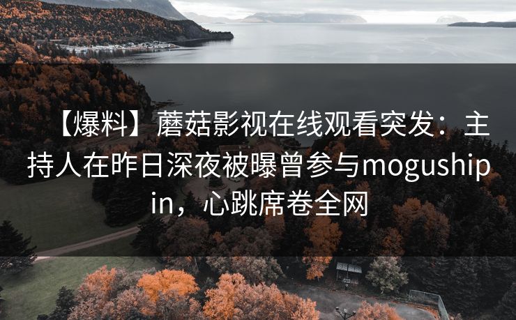 【爆料】蘑菇影视在线观看突发：主持人在昨日深夜被曝曾参与mogushipin，心跳席卷全网