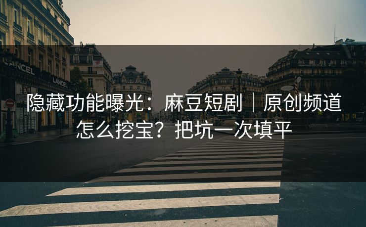 隐藏功能曝光：麻豆短剧｜原创频道怎么挖宝？把坑一次填平