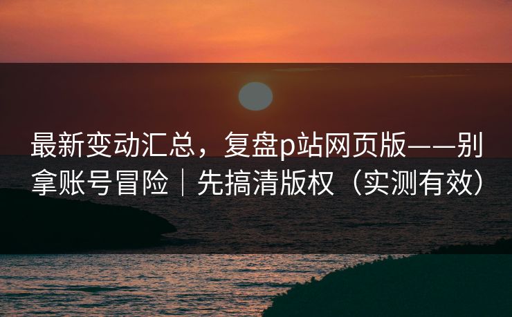 最新变动汇总，复盘p站网页版——别拿账号冒险｜先搞清版权（实测有效）